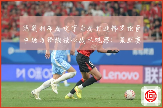 范奥利布局攻守全局打造佛罗伦萨中场与锋线核心战术观察：最新赛事动态与深度分析