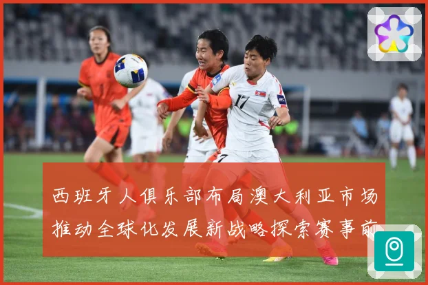 西班牙人俱乐部布局澳大利亚市场推动全球化发展新战略探索赛事前瞻：最新赛事动态与深度分析