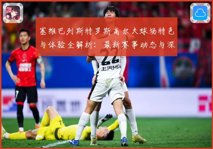 塞维巴列斯特罗斯高尔夫球场特色与体验全解析：最新赛事动态与深度分析