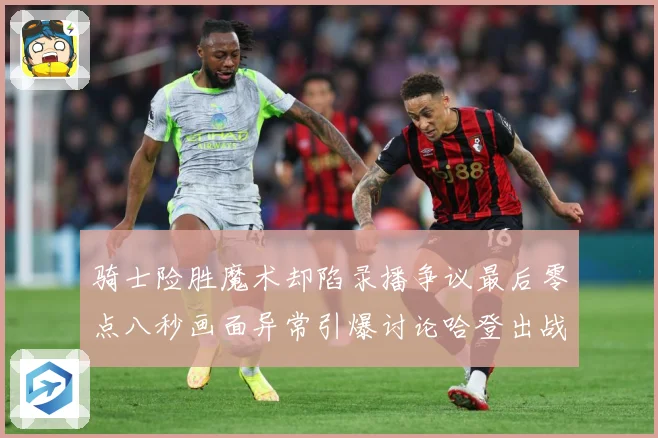 骑士险胜魔术却陷录播争议最后零点八秒画面异常引爆讨论哈登出战专题观察：最新赛事动态与深度分析