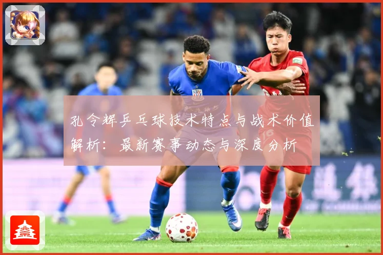 孔令辉乒乓球技术特点与战术价值解析：最新赛事动态与深度分析