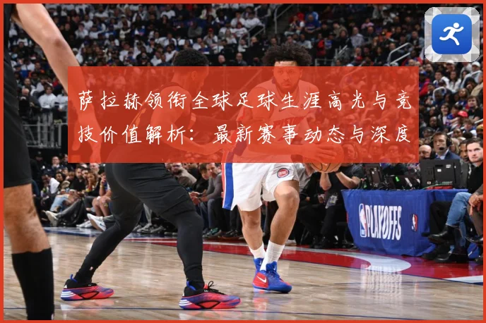 萨拉赫领衔全球足球生涯高光与竞技价值解析：最新赛事动态与深度分析