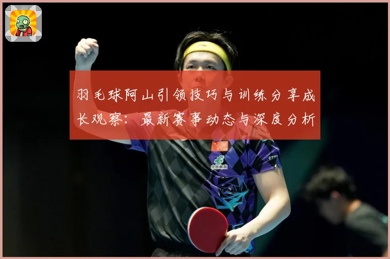 羽毛球阿山引领技巧与训练分享成长观察：最新赛事动态与深度分析