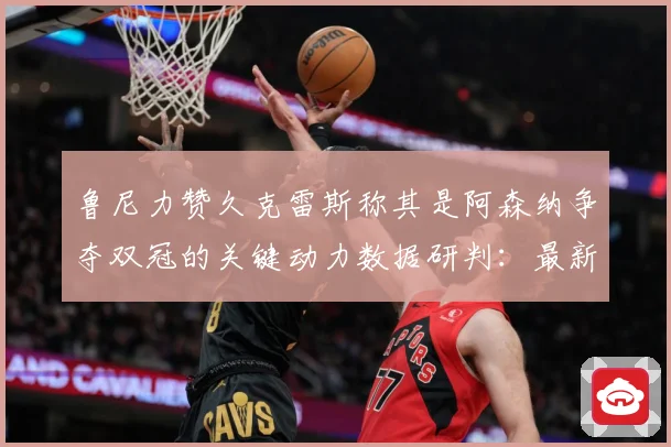 鲁尼力赞久克雷斯称其是阿森纳争夺双冠的关键动力数据研判：最新赛事动态与深度分析