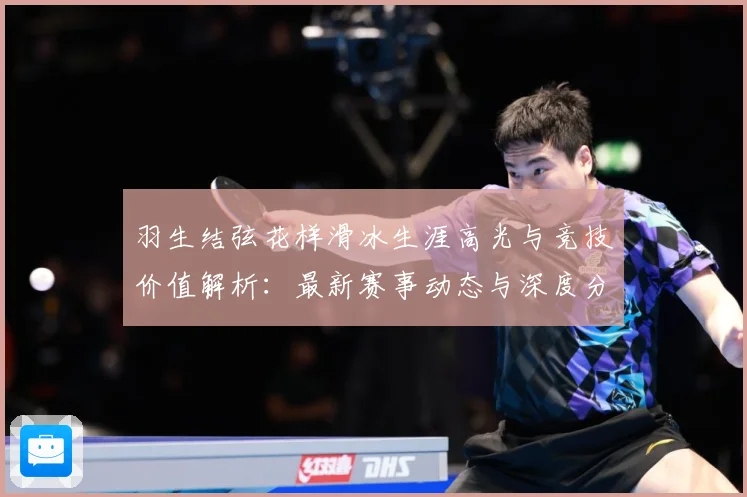 羽生结弦花样滑冰生涯高光与竞技价值解析：最新赛事动态与深度分析