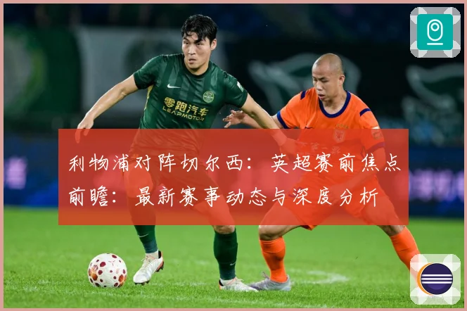 利物浦对阵切尔西：英超赛前焦点前瞻：最新赛事动态与深度分析