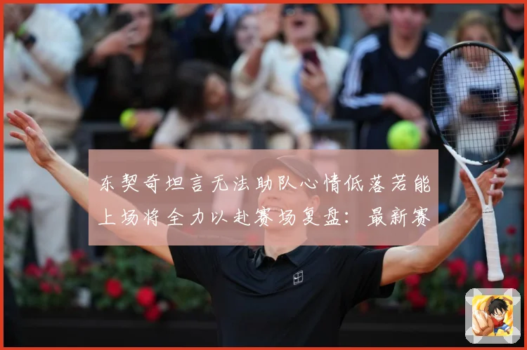 东契奇坦言无法助队心情低落若能上场将全力以赴赛场复盘：最新赛事动态与深度分析