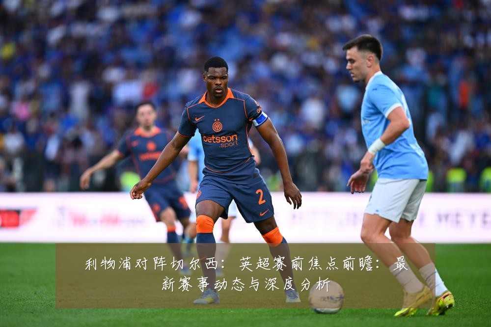 利物浦对阵切尔西：英超赛前焦点前瞻：最新赛事动态与深度分析