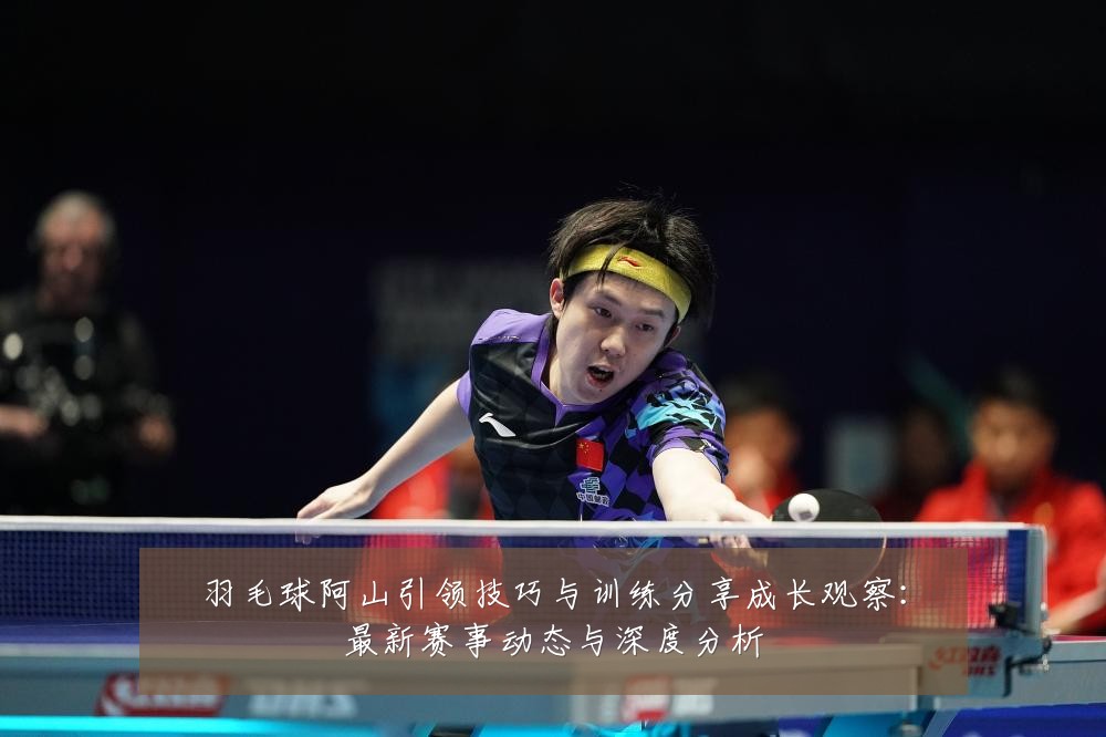 羽毛球阿山引领技巧与训练分享成长观察：最新赛事动态与深度分析