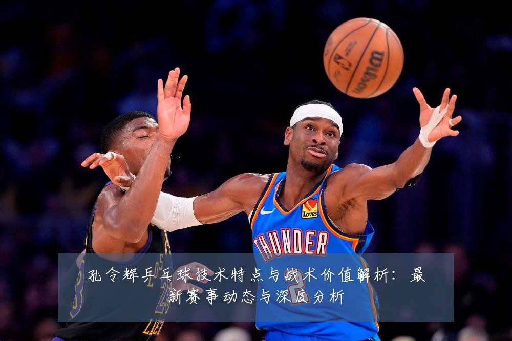 孔令辉乒乓球技术特点与战术价值解析:最新赛事动态与深度分析
