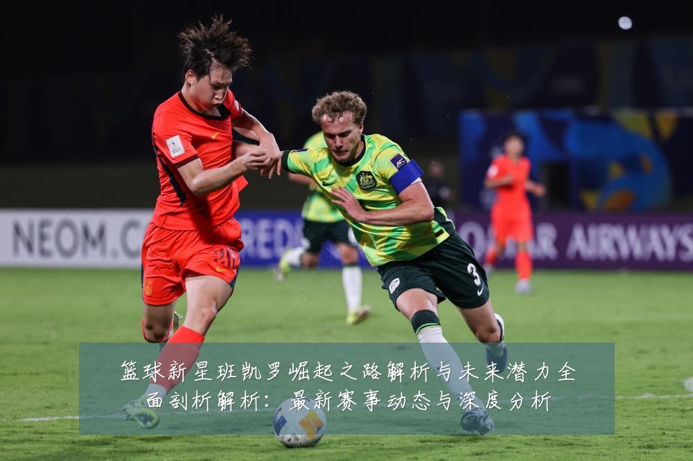 篮球新星班凯罗崛起之路解析与未来潜力全面剖析解析:最新赛事动态与深度分析
