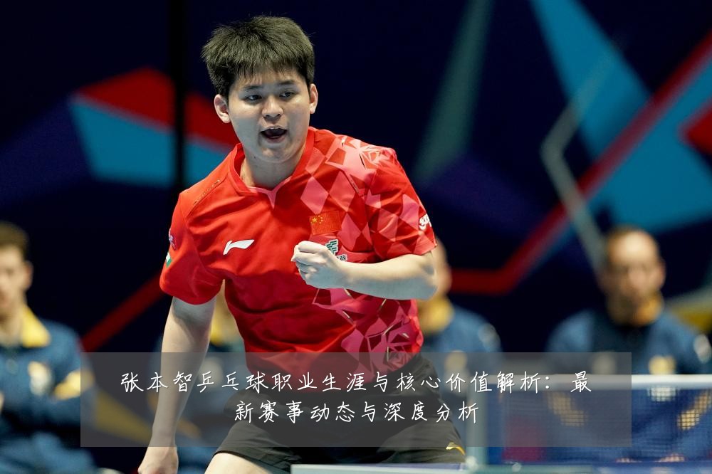 张本智乒乓球职业生涯与核心价值解析：最新赛事动态与深度分析